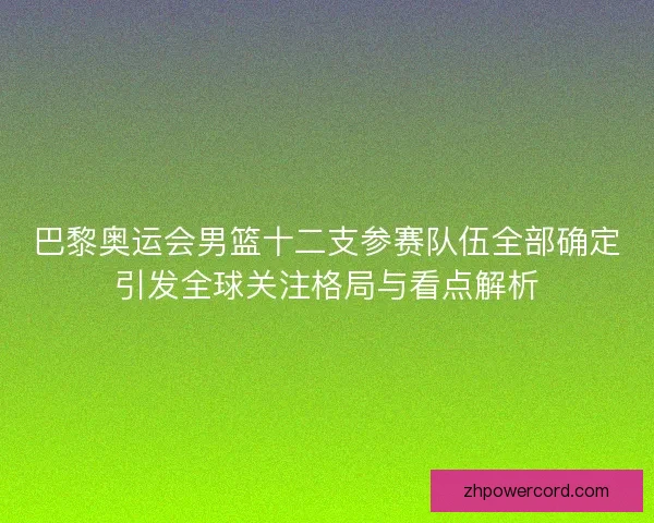 巴黎奥运会男篮十二支参赛队伍全部确定引发全球关注格局与看点解析